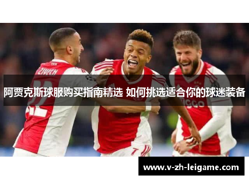 阿贾克斯球服购买指南精选 如何挑选适合你的球迷装备 阿贾克斯球服购买指南精选 如何挑选适合你的球迷装备