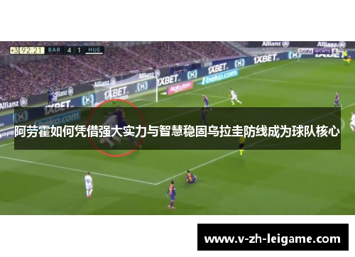 阿劳霍如何凭借强大实力与智慧稳固乌拉圭防线成为球队核心