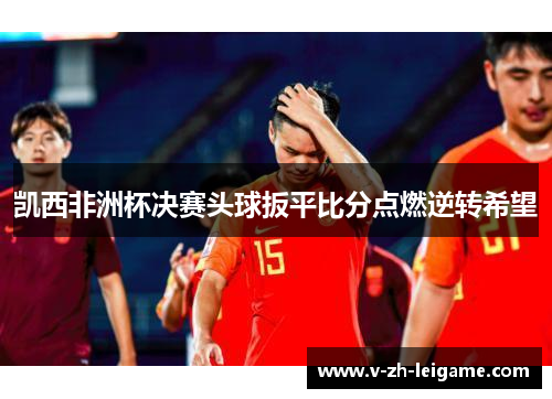 凯西非洲杯决赛头球扳平比分点燃逆转希望